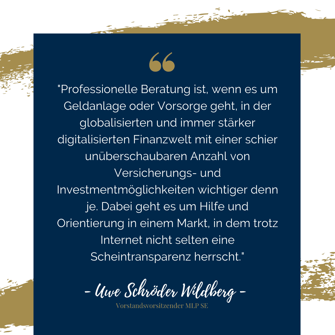 Zitat von Uwe Schröder Wildberg: "Professionelle Beratung ist, wenn es um geldanlage oder Vorsorge geht, in der globalisierten und immer stärker digitalisierten Finanzwelt mit einer schier unüberschaubaren Anzahl von Versicherungs- und Investmentmöglichkeiten wichtiger denn je. Dabei geht es um Hilfe und Orientierung in einem Markt, in dem trotz Internet nicht selten eine Scheintransparenz herrscht."