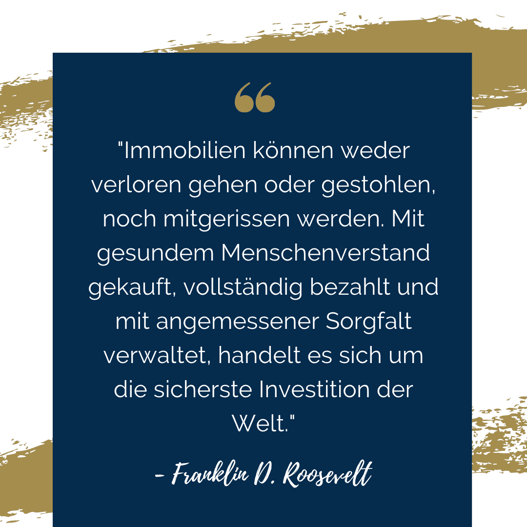 Ein Zitat von Franklin D. Roosevelt: "Immobilien können werder verloren gehen oder gestohlen, noch mitgerissen werden. Mit gesundem Menschenverstand gekauft, vollständig bezahlt und mit angemessener Sorgfalt verwaltet, handelt es sich um die sicherste Investition der Welt."