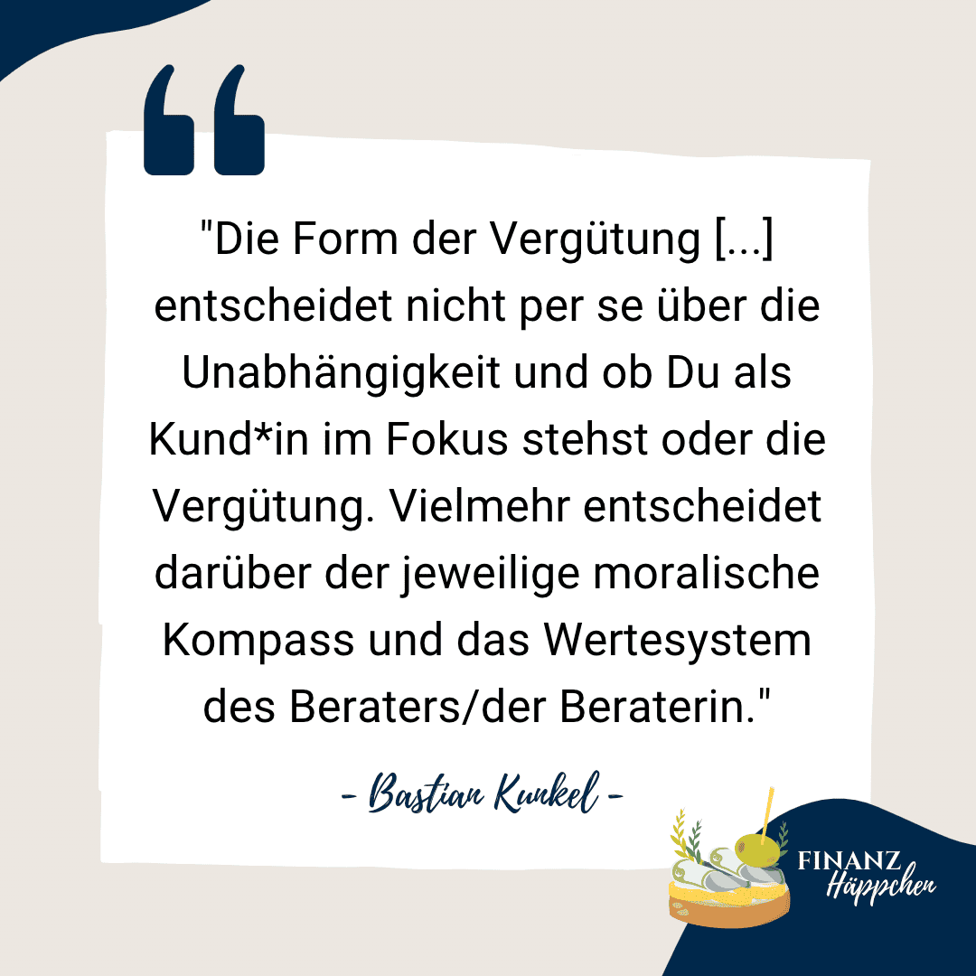 Ein Zitat von Bastian Kunkel: "Die Form der Vergütung [...] entscheidet nicht per se über die Unabhängigkeit und ob Du als Kund*in im Fokus stehen oder die Vergütung. Vielmehr entscheidet darüber der jeweilige moralische Kompass und das Wertesystem des Beraters/der Beraterin."